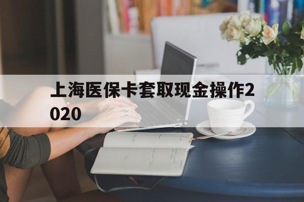 安宁最新上海医保卡套取现金操作2020方法分析(最方便真实的安宁上海医保卡套取现金操作2020年方法)