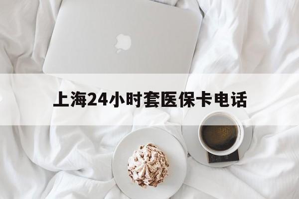 安宁最新上海24小时套医保卡电话方法分析(最方便真实的安宁上海24小时套医保卡电话是多少方法)