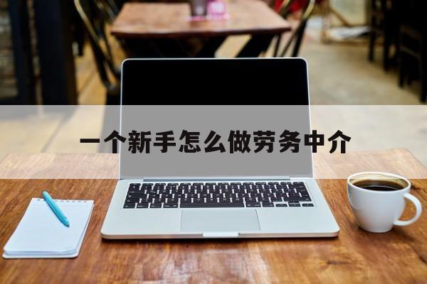 安宁最新一个新手怎么做劳务中介方法分析(最方便真实的安宁一个新手怎么做劳务中介工作方法)