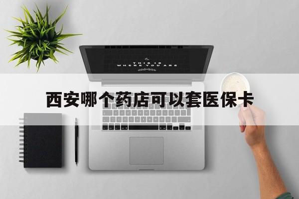 安宁最新西安哪个药店可以套医保卡方法分析(最方便真实的安宁西安市药店买药方法)